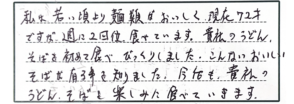 私は若い頃より麺類がおいしく現在72才ですが、週に2回位食べています。貴社のうどん、そばを初めて食べびっくりしました。こんなにおいしいそばが有る事を知りました。今後も貴社のうどん、そばを楽しみに食べていきます。